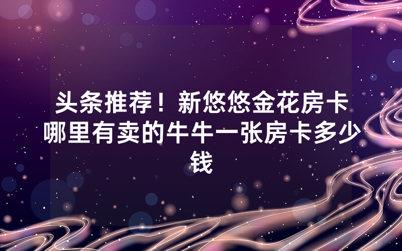 头条推荐！新悠悠金花房卡哪里有卖的牛牛一张房卡多少钱