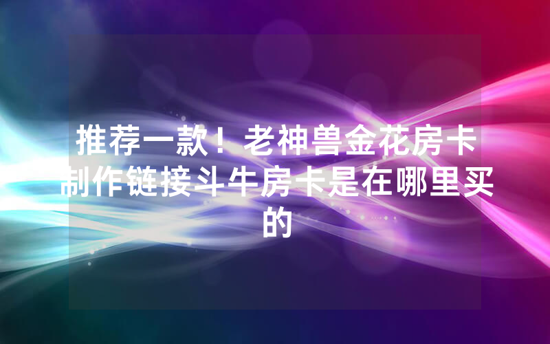 推荐一款！老神兽金花房卡制作链接斗牛房卡是在哪里买的
