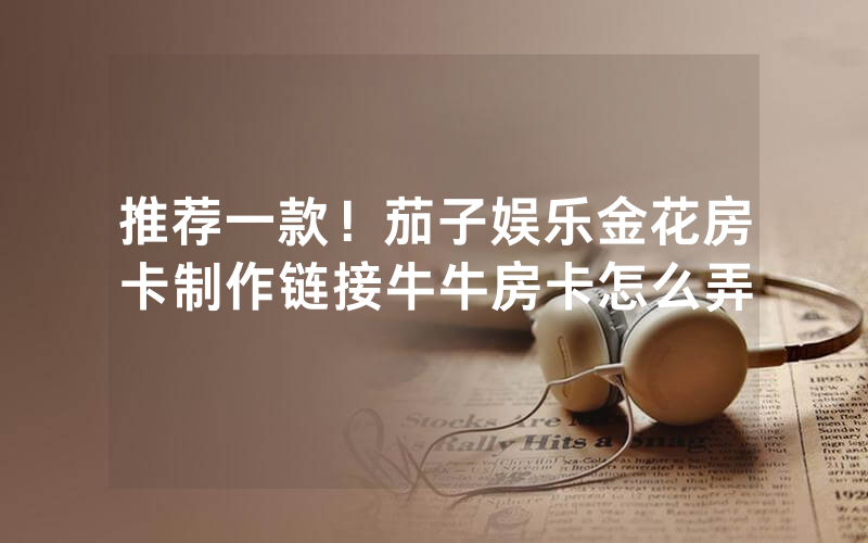 推荐一款!茄子娱乐金花房卡制作链接牛牛房卡怎么弄