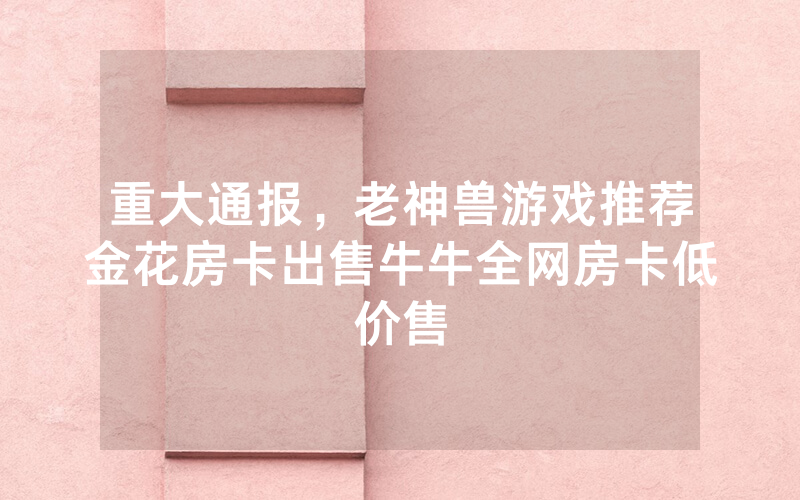 重大通报，老神兽游戏推荐金花房卡出售牛牛全网房卡低价售