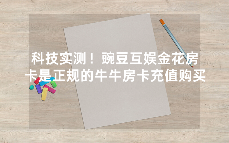 科技实测！豌豆互娱金花房卡是正规的牛牛房卡充值购买