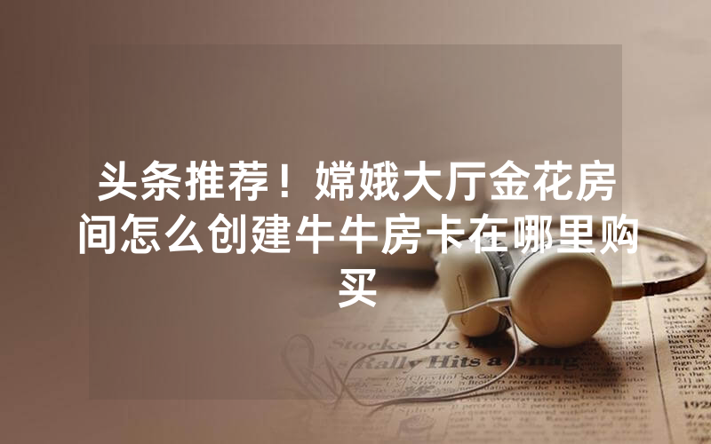 头条推荐！嫦娥大厅金花房间怎么创建牛牛房卡在哪里购买