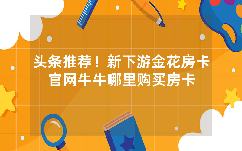 头条推荐！新下游金花房卡官网牛牛哪里购买房卡