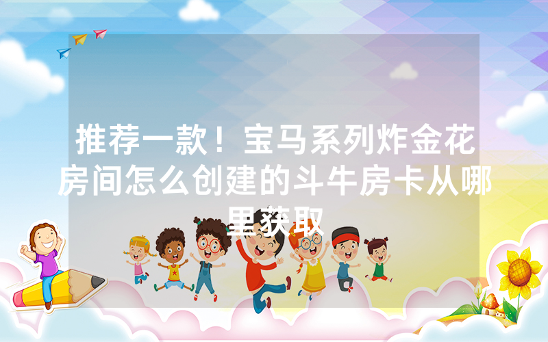 推荐一款！宝马系列炸金花房间怎么创建的斗牛房卡从哪里获取