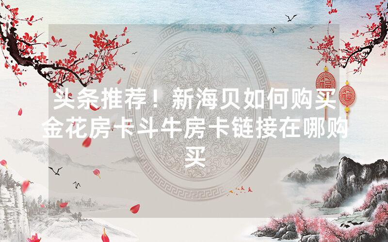 头条推荐！新海贝如何购买金花房卡斗牛房卡链接在哪购买