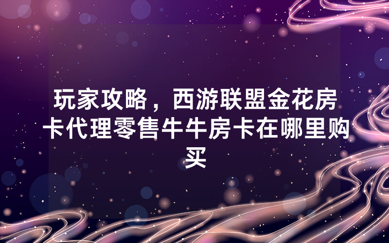 玩家攻略，西游联盟金花房卡代理零售牛牛房卡在哪里购买