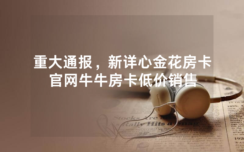 重大通报，新详心金花房卡官网牛牛房卡低价销售