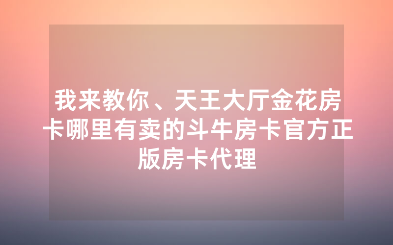 我来教你、天王大厅金花房卡哪里有卖的斗牛房卡官方正版房卡代理