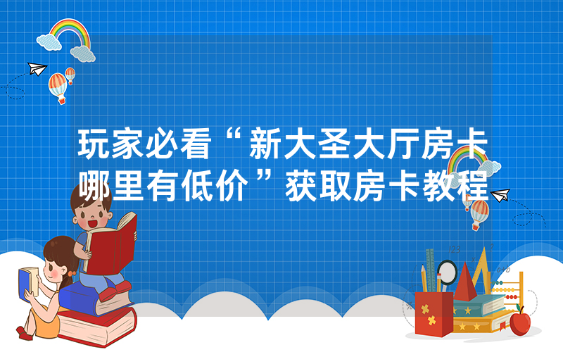 玩家必看“新大圣大厅房卡哪里有低价”获取房卡教程