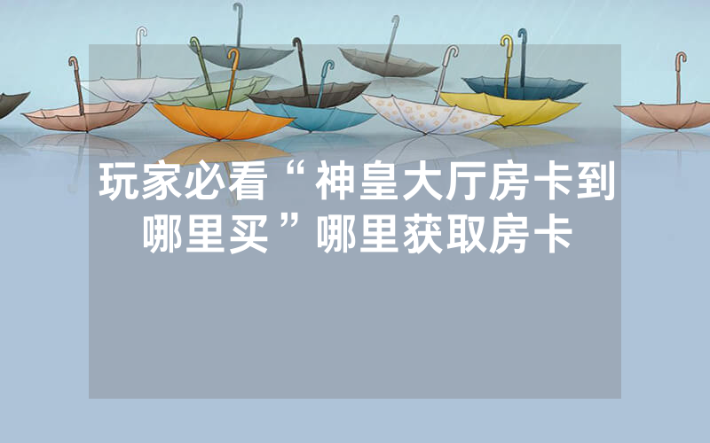 玩家必看“神皇大厅房卡到哪里买”哪里获取房卡