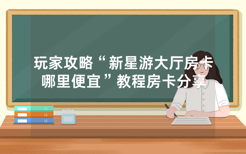 玩家攻略“新星游大厅房卡哪里便宜”教程房卡分享