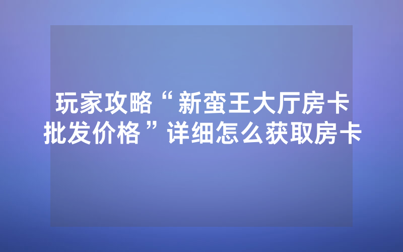 玩家攻略“新蛮王大厅房卡批发价格”详细怎么获取房卡