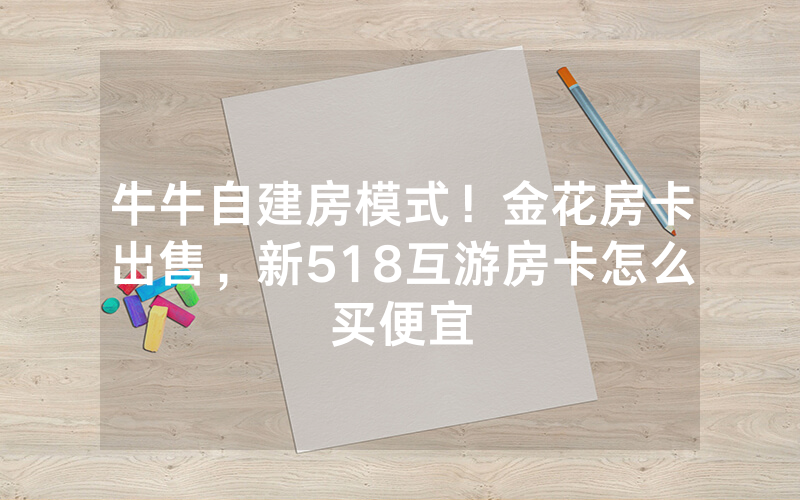 牛牛自建房模式！金花房卡出售，新518互游房卡怎么买便宜