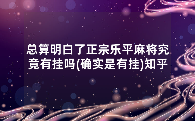 总算明白了正宗乐平麻将究竟有挂吗(确实是有挂)知乎