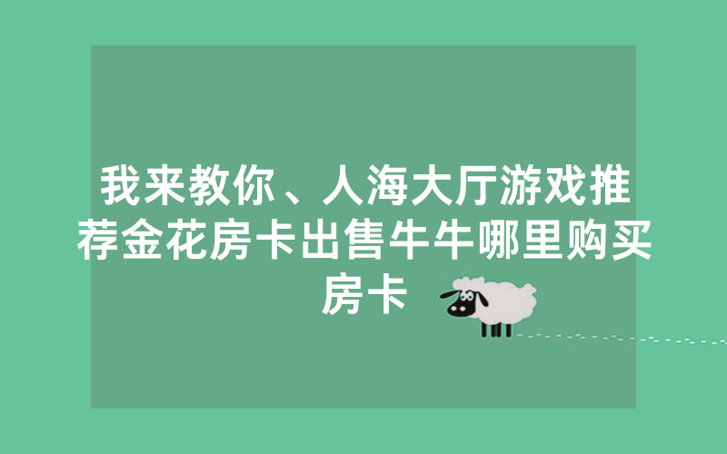 我来教你、人海大厅游戏推荐金花房卡出售牛牛哪里购买房卡