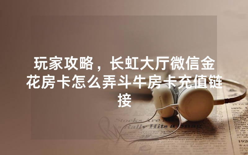 玩家攻略，长虹大厅微信金花房卡怎么弄斗牛房卡充值链接