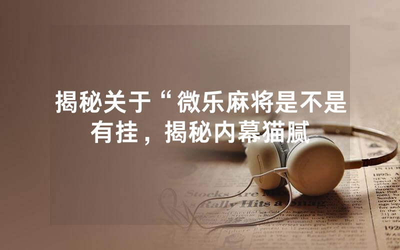 揭秘关于“微乐麻将是不是有挂，揭秘内幕猫腻