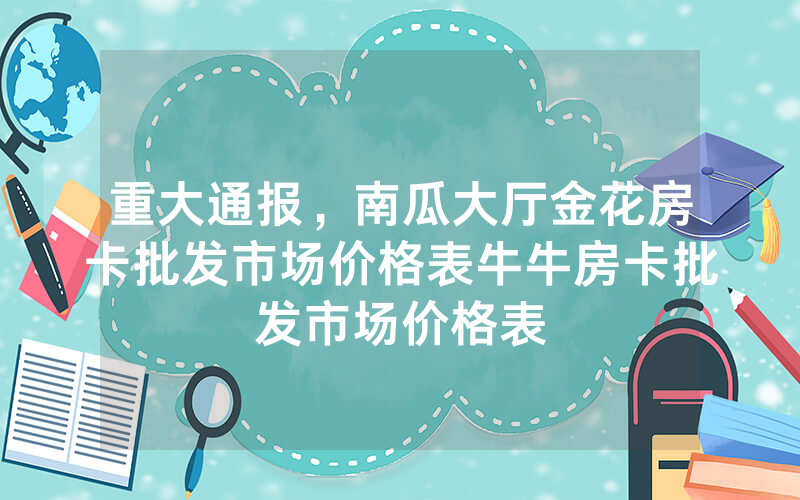 重大通报，南瓜大厅金花房卡批发市场价格表牛牛房卡批发市场价格表