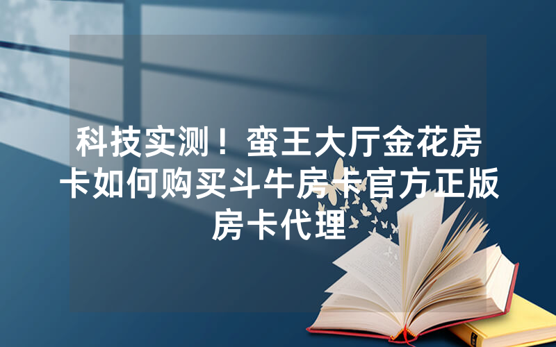 科技实测！蛮王大厅金花房卡如何购买斗牛房卡官方正版房卡代理