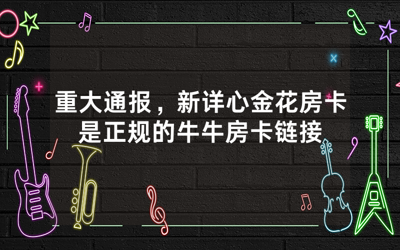重大通报，新详心金花房卡是正规的牛牛房卡链接