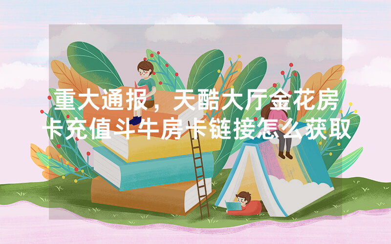 重大通报，天酷大厅金花房卡充值斗牛房卡链接怎么获取