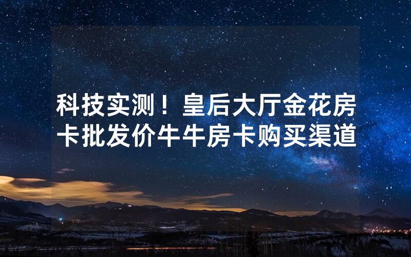 科技实测！皇后大厅金花房卡批发价牛牛房卡购买渠道