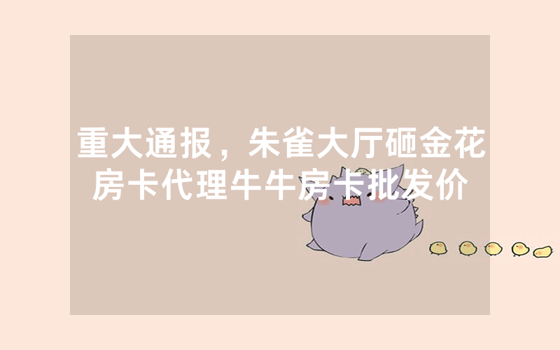 重大通报，朱雀大厅砸金花房卡代理牛牛房卡批发价