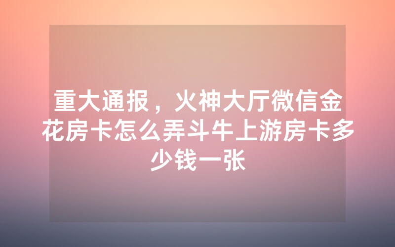 重大通报，火神大厅微信金花房卡怎么弄斗牛上游房卡多少钱一张