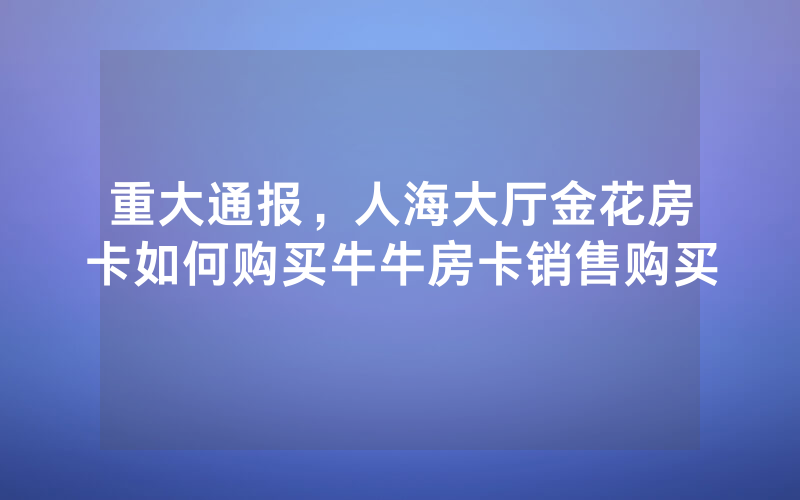 重大通报，人海大厅金花房卡如何购买牛牛房卡销售购买