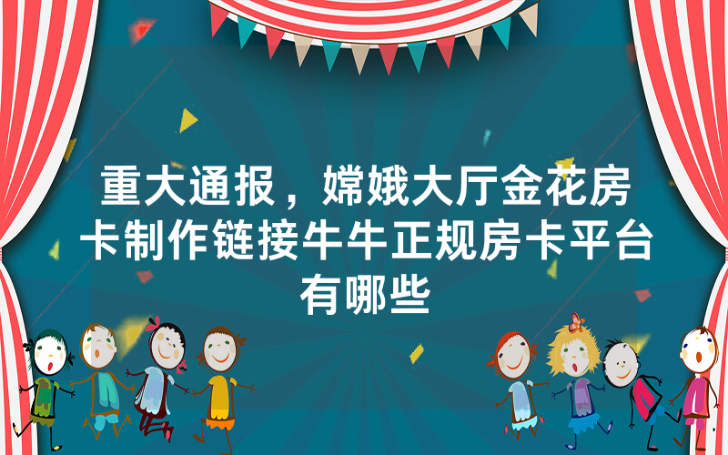 重大通报，嫦娥大厅金花房卡制作链接牛牛正规房卡平台有哪些