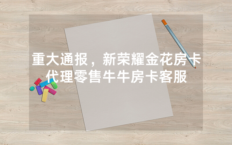 重大通报，新荣耀金花房卡代理零售牛牛房卡客服