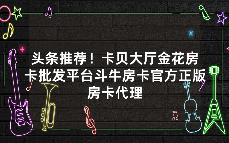 头条推荐！卡贝大厅金花房卡批发平台斗牛房卡官方正版房卡代理