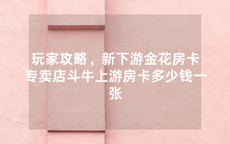 玩家攻略，新下游金花房卡专卖店斗牛上游房卡多少钱一张