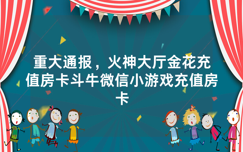 重大通报，火神大厅金花充值房卡斗牛微信小游戏充值房卡