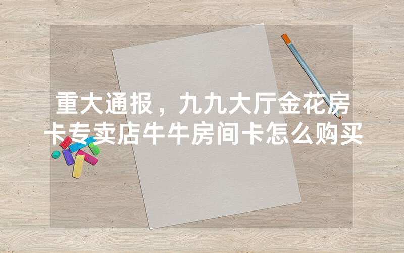 重大通报，九九大厅金花房卡专卖店牛牛房间卡怎么购买