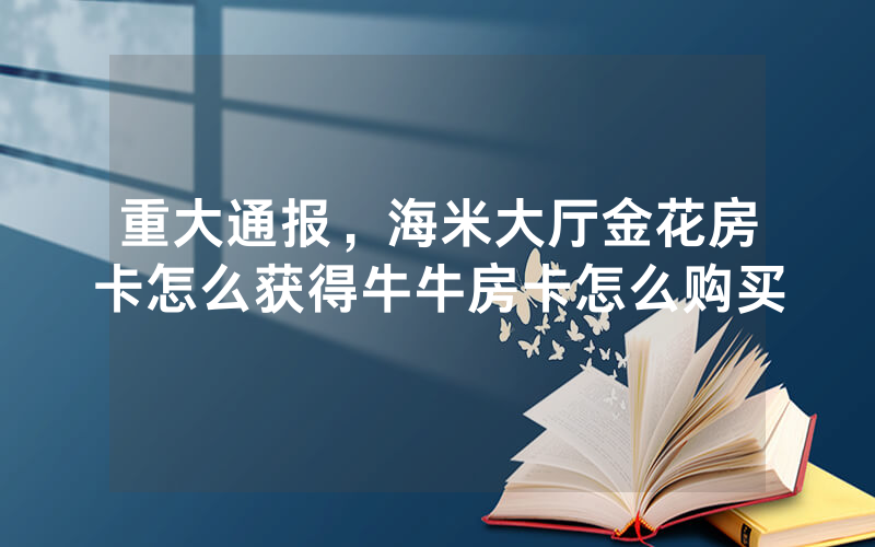 重大通报，海米大厅金花房卡怎么获得牛牛房卡怎么购买