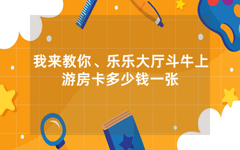 我来教你、乐乐大厅斗牛上游房卡多少钱一张