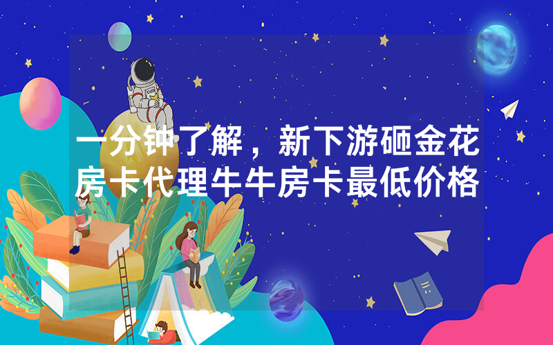 一分钟了解，新下游砸金花房卡代理牛牛房卡最低价格