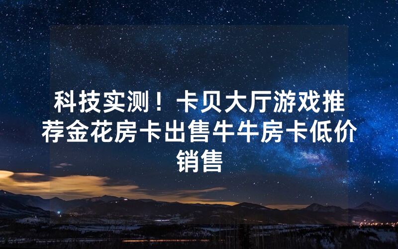 科技实测！卡贝大厅游戏推荐金花房卡出售牛牛房卡低价销售