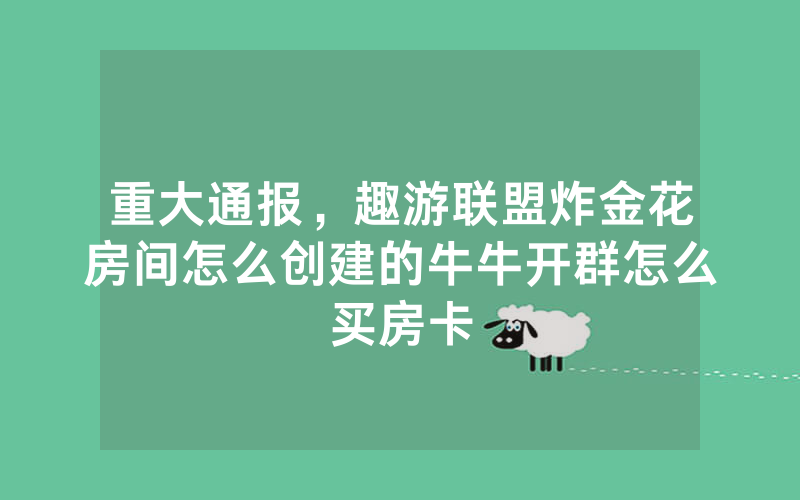 重大通报，趣游联盟炸金花房间怎么创建的牛牛开群怎么买房卡