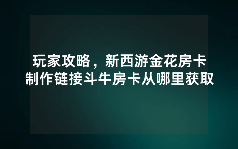 玩家攻略，新西游金花房卡制作链接斗牛房卡从哪里获取