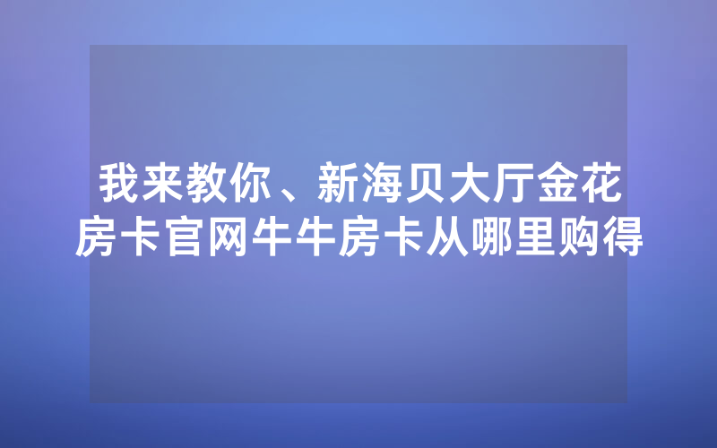 我来教你、新海贝大厅金花房卡官网牛牛房卡从哪里购得