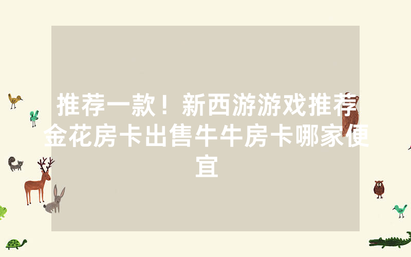推荐一款！新西游游戏推荐金花房卡出售牛牛房卡哪家便宜