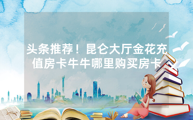 头条推荐！昆仑大厅金花充值房卡牛牛哪里购买房卡