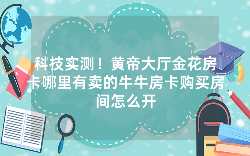 科技实测！黄帝大厅金花房卡哪里有卖的牛牛房卡购买房间怎么开