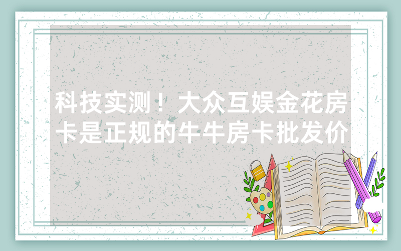 科技实测！大众互娱金花房卡是正规的牛牛房卡批发价