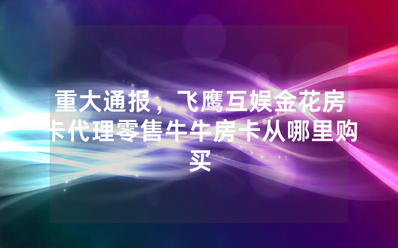重大通报，飞鹰互娱金花房卡代理零售牛牛房卡从哪里购买