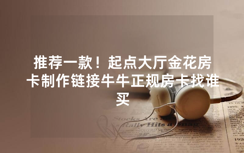 推荐一款！起点大厅金花房卡制作链接牛牛正规房卡找谁买