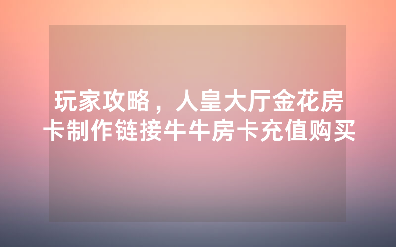 玩家攻略，人皇大厅金花房卡制作链接牛牛房卡充值购买