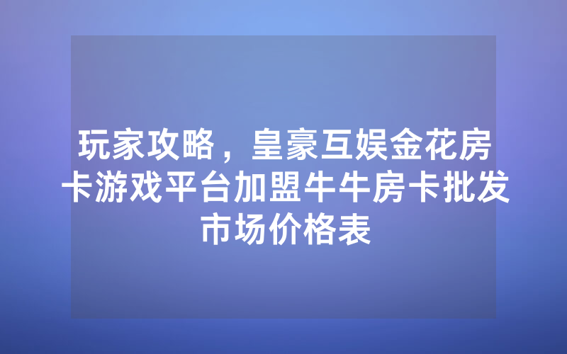 玩家攻略，皇豪互娱金花房卡游戏平台加盟牛牛房卡批发市场价格表
